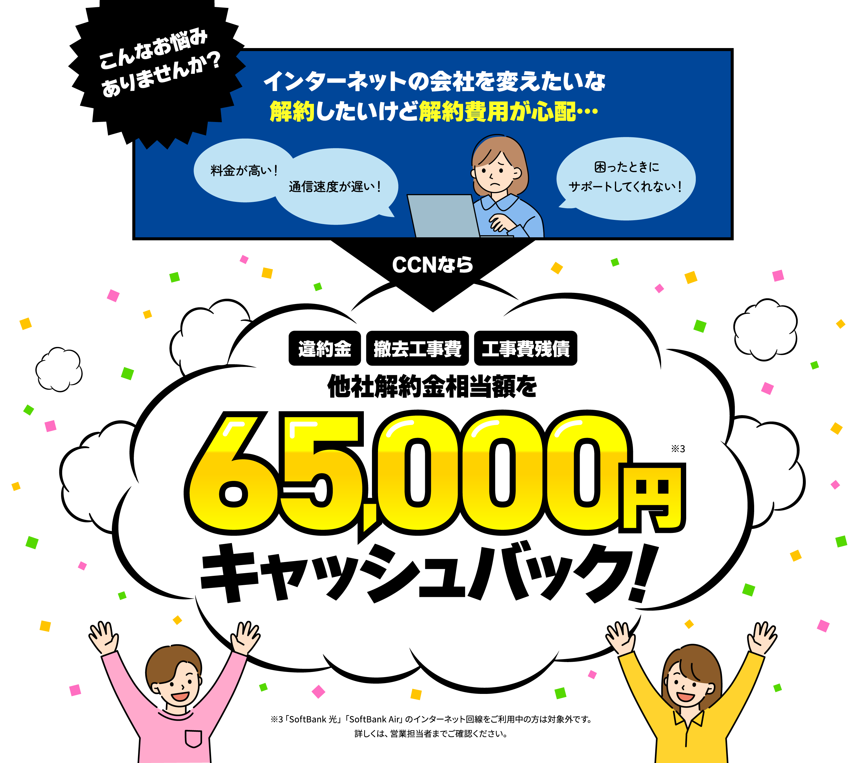 「料金が高い!」「通信速度が遅い!」「困ったときにサポートしてくれない!」「インターネットの会社を変えたいな。解約したいけど解約費用が心配…」CCNなら「違約金」「撤去工事費」「工事費残債」などの他社解約金相当額を最大65,000円キャッシュバック!※「SoftBank 光」「SoftBank Air」のインターネット回線をご利用中の方は対象外です。詳しくは、営業担当者までご確認ください。