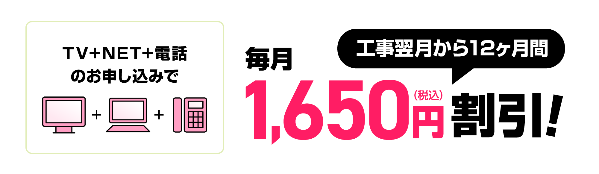 TV+NET+電話のお申し込みで工事翌月から12ヶ月間毎月1,650円割引！