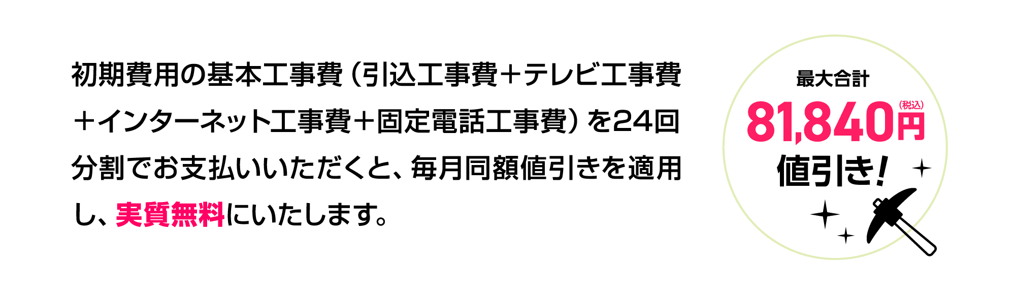 初期費用の基本工事費（引込工事費＋テレビ工事費＋インターネット工事費＋固定電話工事費）を24回分割でお支払いいただくと、毎月同額値引きを適用し、実質無料にいたします。