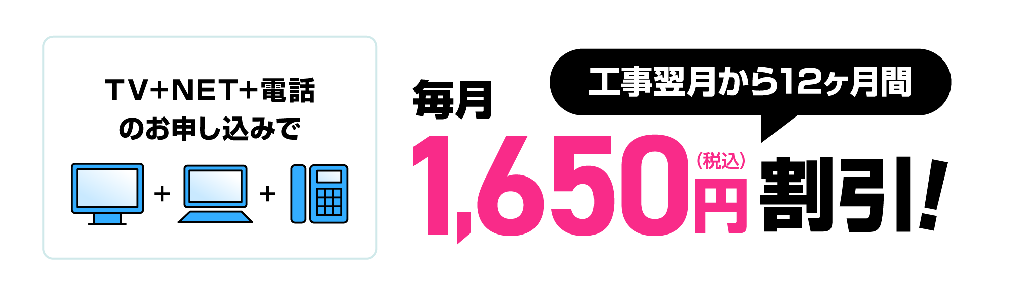 TV+NET+電話のお申し込みで工事翌月から12ヶ月間毎月1,650円割引！