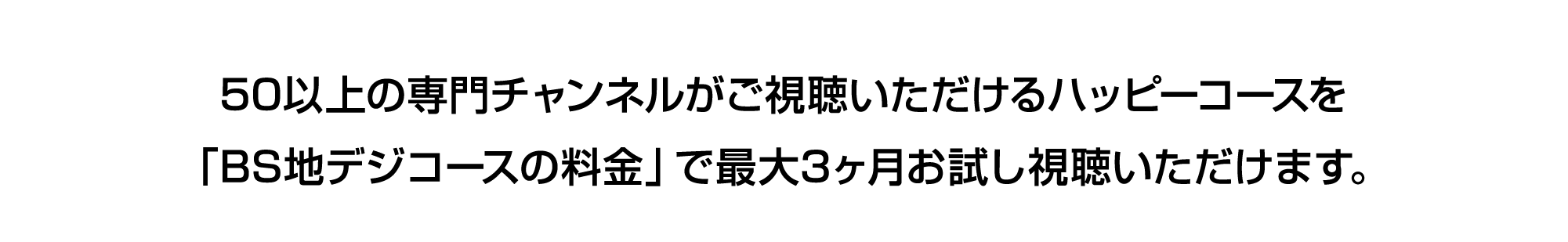 50以上の専門チャンネルがご視聴いただけるハッピーコースを「BS地デジコースの料金」で最大3ヶ月お試し視聴いただけます。