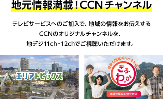 地元情報満載！CCNチャンネル。テレビサービスへのご加入で、地域の情報をお伝えするCCNのオリジナルチャンネルを、地デジ11ch・12chでご視聴いただけます。