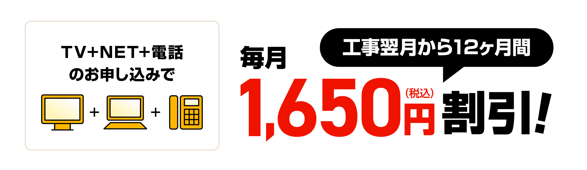 TV+NET+電話のお申し込みで工事翌月から12ヶ月間毎月1,650円割引！