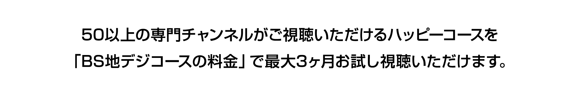 50以上の専門チャンネルがご視聴いただけるハッピーコースを「BS地デジコースの料金」で最大3ヶ月お試し視聴いただけます。